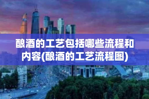 酿酒的工艺包括哪些流程和内容(酿酒的工艺流程图)