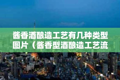 酱香酒酿造工艺有几种类型图片（酱香型酒酿造工艺流程）