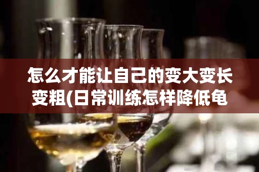 怎么才能让自己的变大变长变粗(日常训练怎样降低龟的灵敏度)