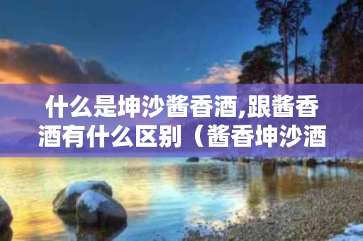 什么是坤沙酱香酒,跟酱香酒有什么区别（酱香坤沙酒都有哪些酒）