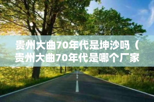 贵州大曲70年代是坤沙吗（贵州大曲70年代是哪个厂家生产的）
