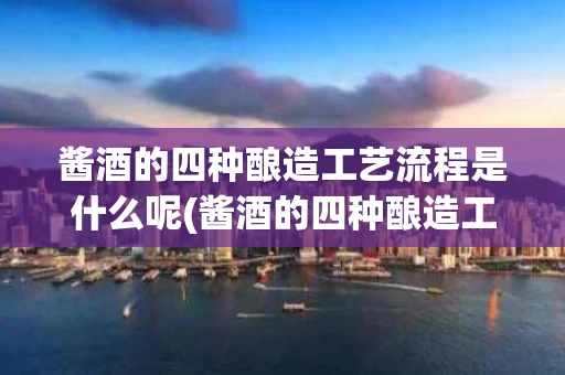 酱酒的四种酿造工艺流程是什么呢(酱酒的四种酿造工艺流程是什么呢视频)