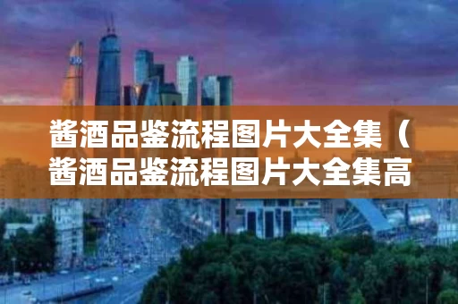 酱酒品鉴流程图片大全集（酱酒品鉴流程图片大全集高清）