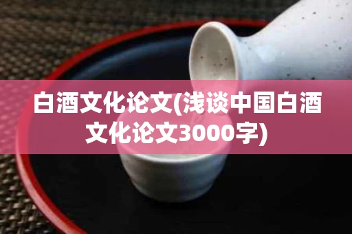 白酒文化论文(浅谈中国白酒文化论文3000字)