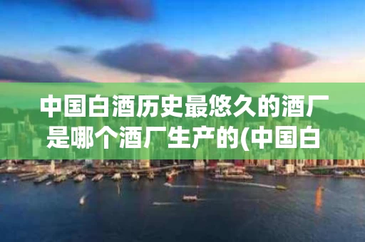 中国白酒历史最悠久的酒厂是哪个酒厂生产的(中国白酒谁的历史最长)