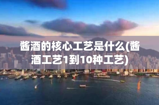 酱酒的核心工艺是什么(酱酒工艺1到10种工艺)
