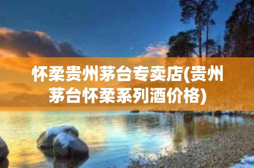 怀柔贵州茅台专卖店(贵州茅台怀柔系列酒价格)