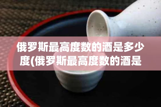 俄罗斯最高度数的酒是多少度(俄罗斯最高度数的酒是多少度的)