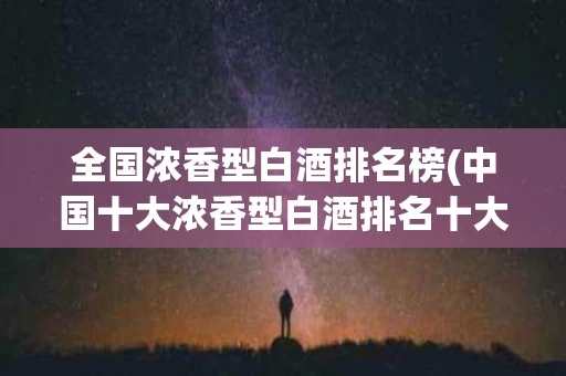 全国浓香型白酒排名榜(中国十大浓香型白酒排名十大浓香型白酒有哪些?)