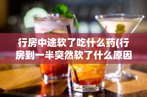 行房中途软了吃什么药(行房到一半突然软了什么原因)