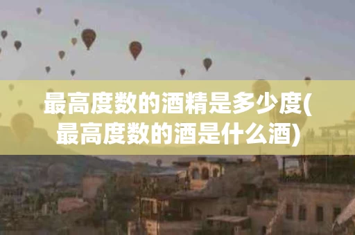 最高度数的酒精是多少度(最高度数的酒是什么酒)