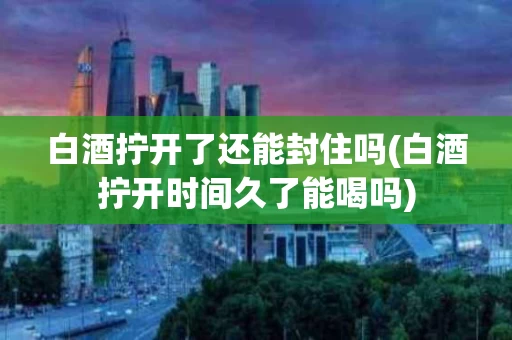 白酒拧开了还能封住吗(白酒拧开时间久了能喝吗)