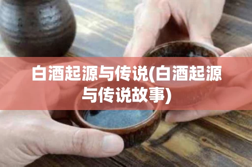 白酒起源与传说(白酒起源与传说故事)