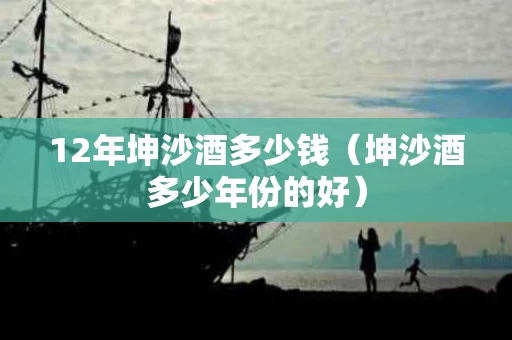 12年坤沙酒多少钱（坤沙酒多少年份的好）