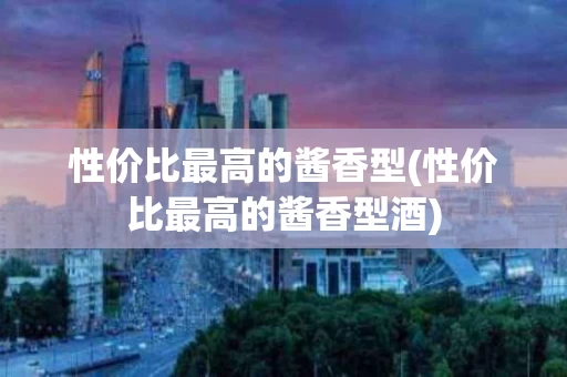 性价比最高的酱香型(性价比最高的酱香型酒)