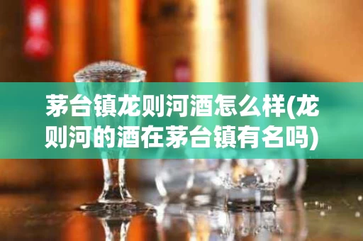茅台镇龙则河酒怎么样(龙则河的酒在茅台镇有名吗)