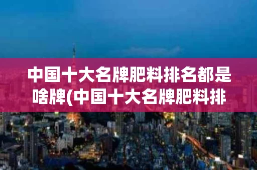 中国十大名牌肥料排名都是啥牌(中国十大名牌肥料排名都是啥牌子的)