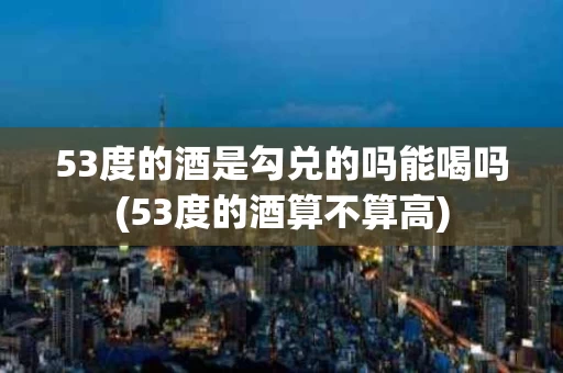 53度的酒是勾兑的吗能喝吗(53度的酒算不算高)