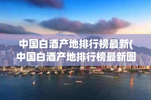 中国白酒产地排行榜最新(中国白酒产地排行榜最新图片)