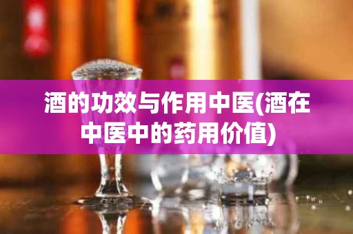 酒的功效与作用中医(酒在中医中的药用价值)