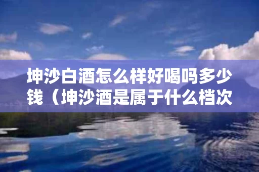 坤沙白酒怎么样好喝吗多少钱（坤沙酒是属于什么档次的）