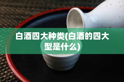 白酒四大种类(白酒的四大型是什么)
