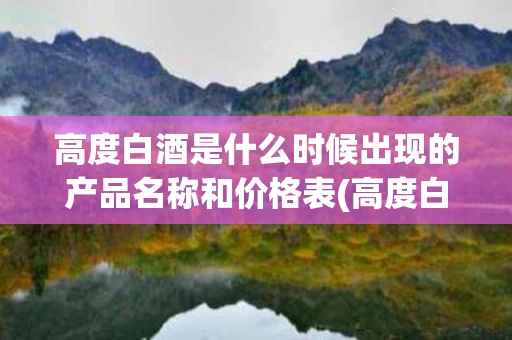 高度白酒是什么时候出现的产品名称和价格表(高度白酒是从什么年代有的)