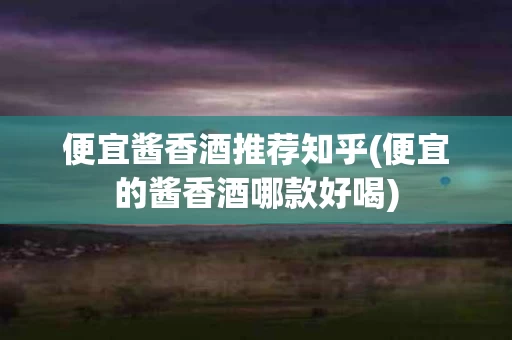 便宜酱香酒推荐知乎(便宜的酱香酒哪款好喝)