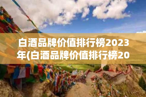 白酒品牌价值排行榜2023年(白酒品牌价值排行榜2023年有哪些)