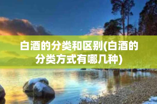 白酒的分类和区别(白酒的分类方式有哪几种)