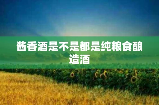 酱香酒是不是都是纯粮食酿造酒