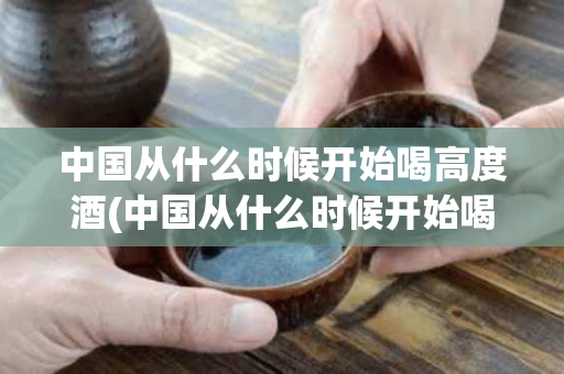 中国从什么时候开始喝高度酒(中国从什么时候开始喝高度酒的)