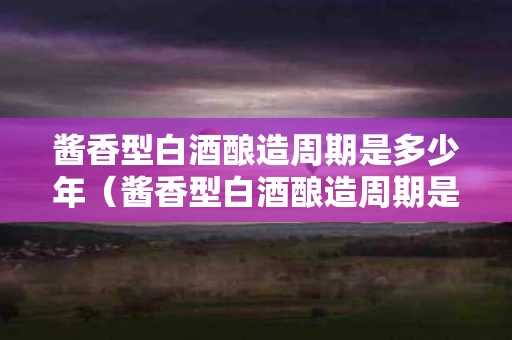 酱香型白酒酿造周期是多少年（酱香型白酒酿造周期是多少年的）