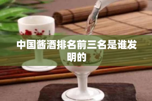 中国酱酒排名前三名是谁发明的