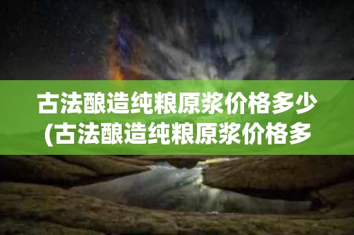 古法酿造纯粮原浆价格多少(古法酿造纯粮原浆价格多少一瓶)