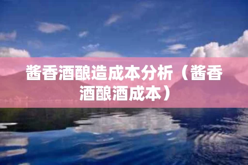 酱香酒酿造成本分析（酱香酒酿酒成本）
