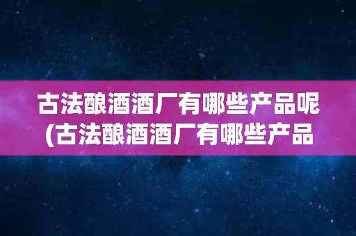 古法酿酒酒厂有哪些产品呢(古法酿酒酒厂有哪些产品呢知乎)
