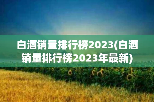 白酒销量排行榜2023(白酒销量排行榜2023年最新)