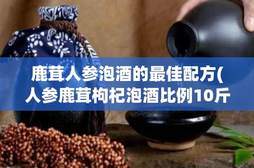 鹿茸人参泡酒的最佳配方(人参鹿茸枸杞泡酒比例10斤白酒)