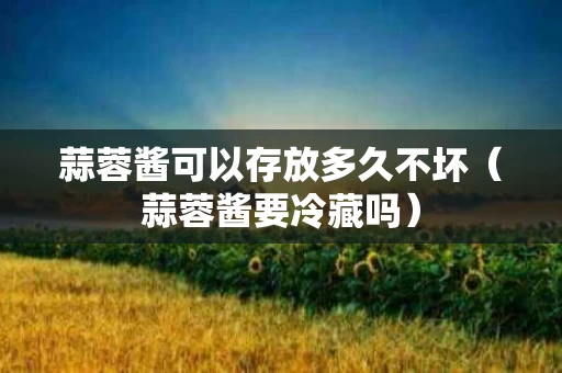 蒜蓉酱可以存放多久不坏（蒜蓉酱要冷藏吗）
