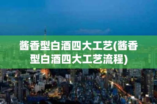 酱香型白酒四大工艺(酱香型白酒四大工艺流程)