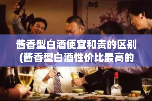 酱香型白酒便宜和贵的区别(酱香型白酒性价比最高的是哪种)