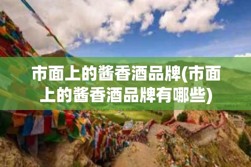 市面上的酱香酒品牌(市面上的酱香酒品牌有哪些)