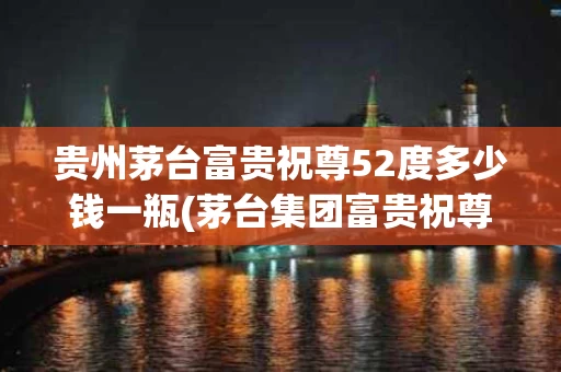 贵州茅台富贵祝尊52度多少钱一瓶(茅台集团富贵祝尊6年陈年窖藏多少钱)