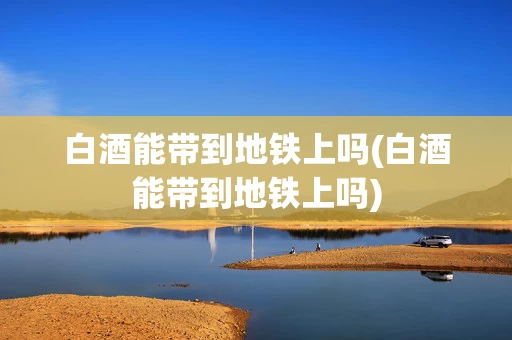 白酒能带到地铁上吗(白酒能带到地铁上吗)
