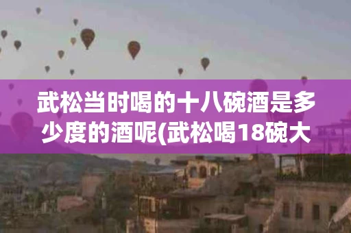 武松当时喝的十八碗酒是多少度的酒呢(武松喝18碗大约有多少斤?)