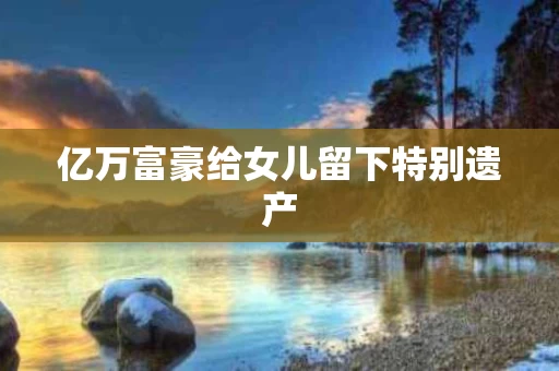 亿万富豪给女儿留下特别遗产