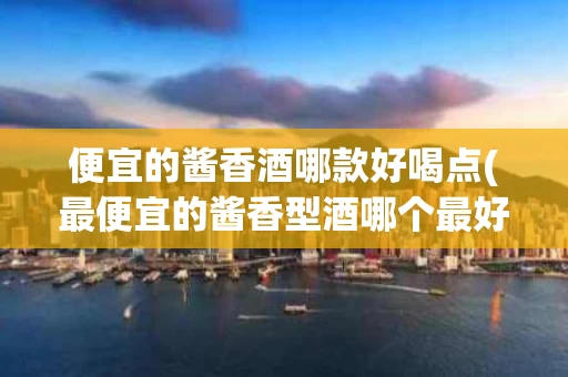 便宜的酱香酒哪款好喝点(最便宜的酱香型酒哪个最好)