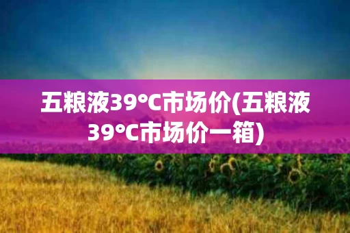 五粮液39℃市场价(五粮液39℃市场价一箱)