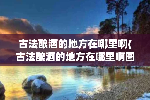 古法酿酒的地方在哪里啊(古法酿酒的地方在哪里啊图片)
